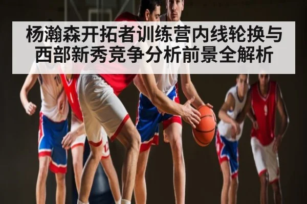 杨瀚森开拓者训练营内线轮换与西部新秀竞争分析前景全解析