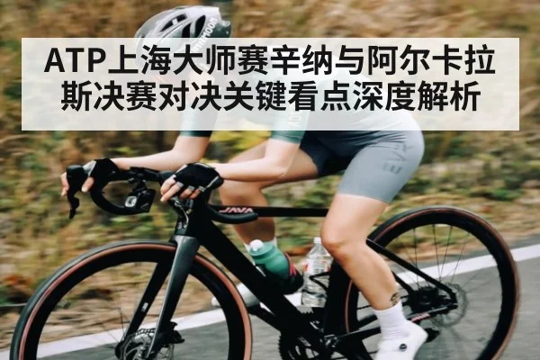 ATP上海大师赛辛纳与阿尔卡拉斯决赛对决关键看点深度解析