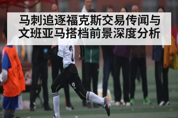 马刺追逐福克斯交易传闻与文班亚马搭档前景深度分析
