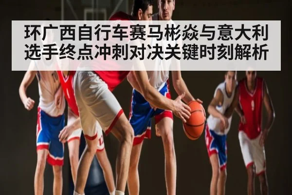 环广西自行车赛马彬焱与意大利选手终点冲刺对决关键时刻解析